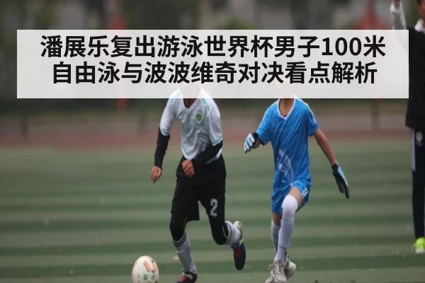 潘展乐复出游泳世界杯男子100米自由泳与波波维奇对决看点解析